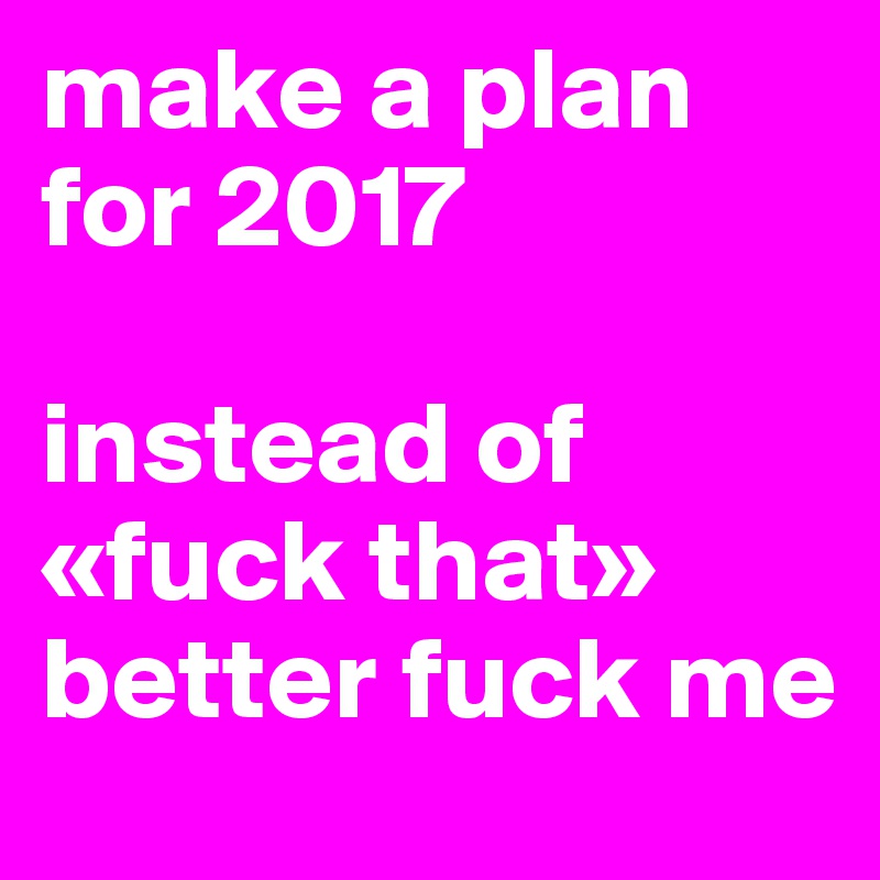 make a plan for 2017

instead of «fuck that»
better fuck me