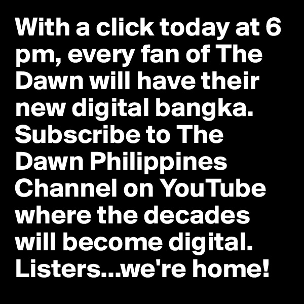With a click today at 6 pm, every fan of The Dawn will have their new digital bangka. Subscribe to The Dawn Philippines Channel on YouTube where the decades will become digital. Listers...we're home! 