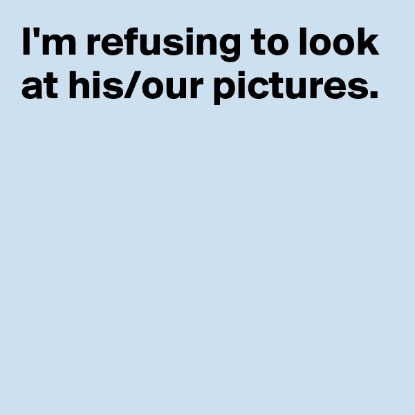 I'm refusing to look at his/our pictures.





