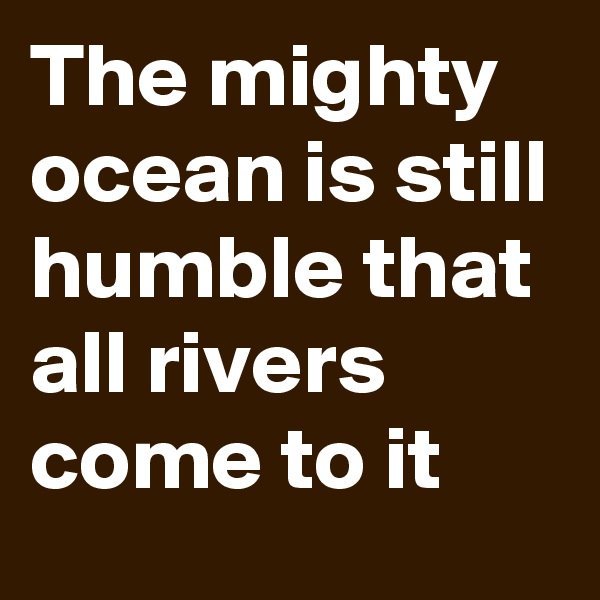 The mighty ocean is still humble that all rivers come to it 