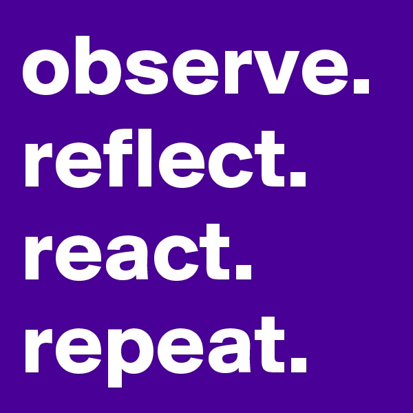 observe. reflect. react.
repeat.