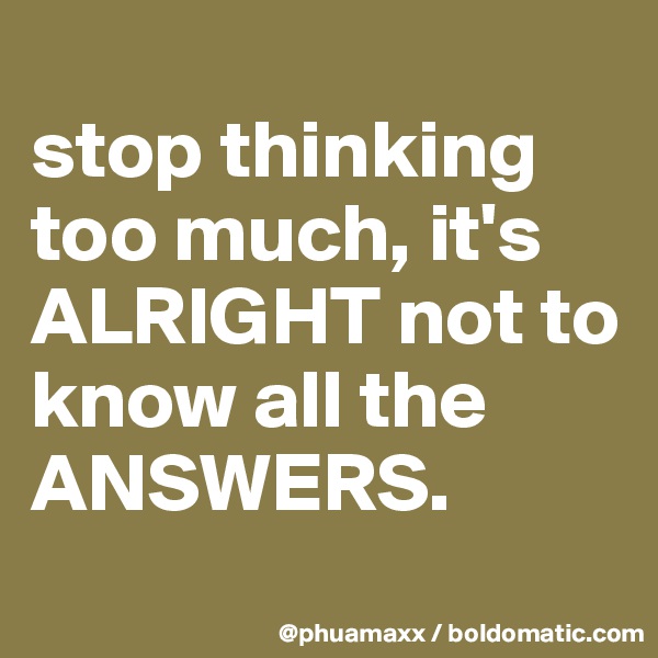 
stop thinking too much, it's ALRIGHT not to know all the ANSWERS.
