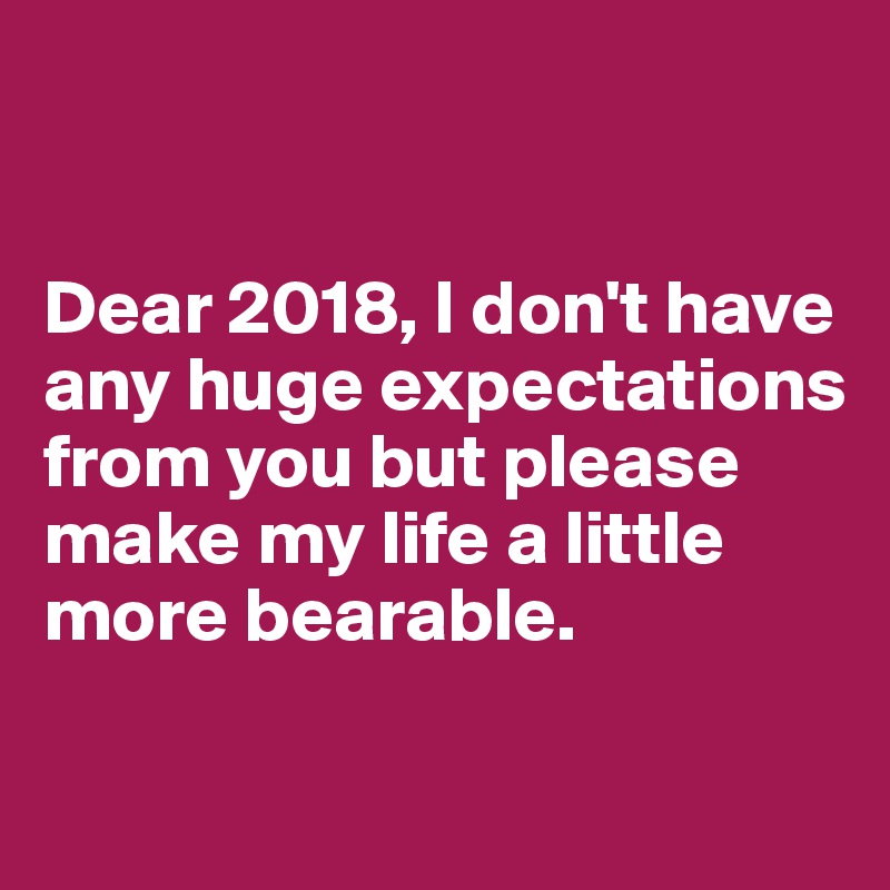 


Dear 2018, I don't have any huge expectations from you but please make my life a little more bearable.

