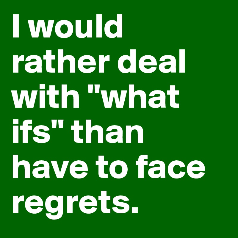 I would rather deal with "what ifs" than have to face regrets. 