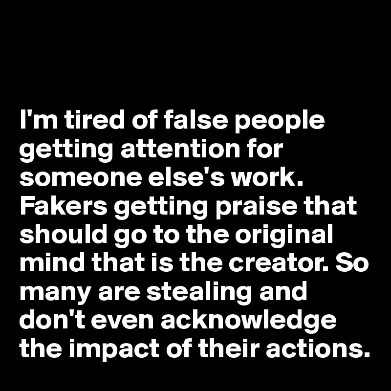 


I'm tired of false people getting attention for someone else's work. Fakers getting praise that should go to the original mind that is the creator. So many are stealing and don't even acknowledge the impact of their actions. 