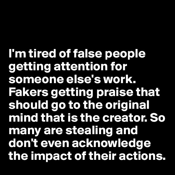 


I'm tired of false people getting attention for someone else's work. Fakers getting praise that should go to the original mind that is the creator. So many are stealing and don't even acknowledge the impact of their actions. 