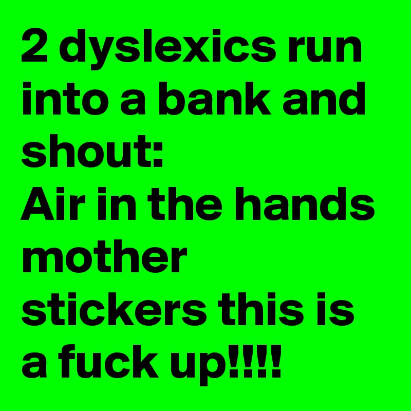 2 dyslexics run into a bank and shout:
Air in the hands mother stickers this is a fuck up!!!!