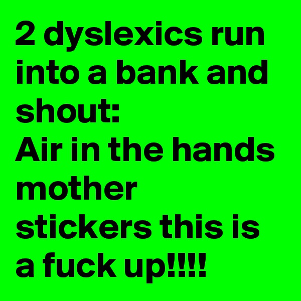 2 dyslexics run into a bank and shout:
Air in the hands mother stickers this is a fuck up!!!!