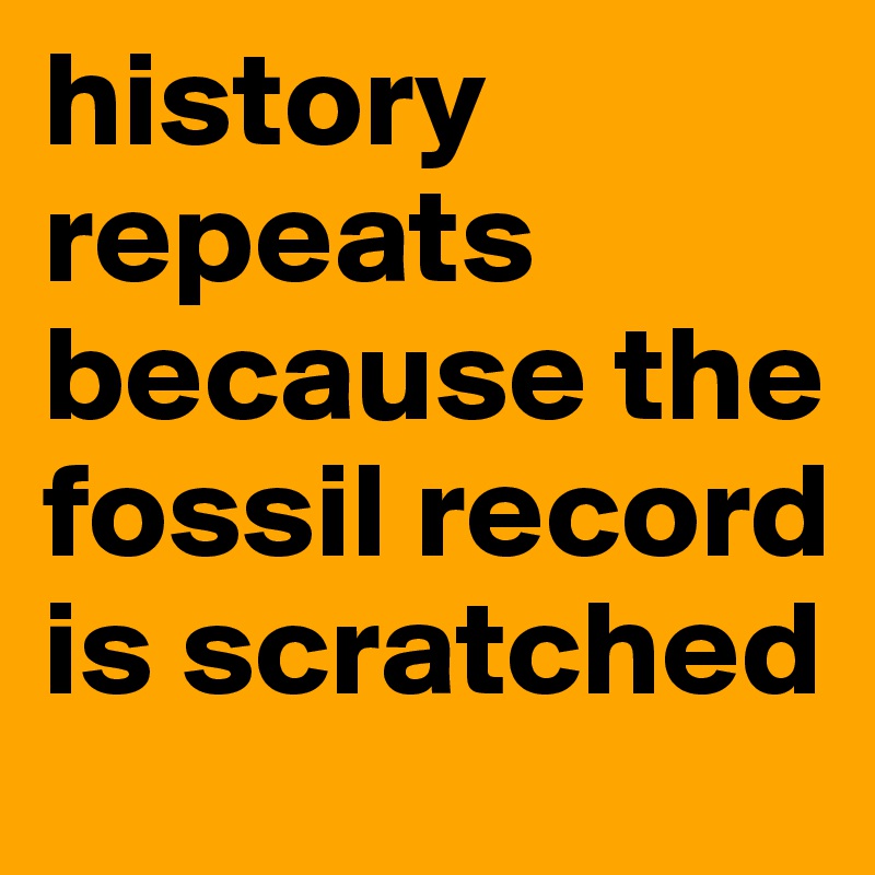 history repeats because the fossil record is scratched