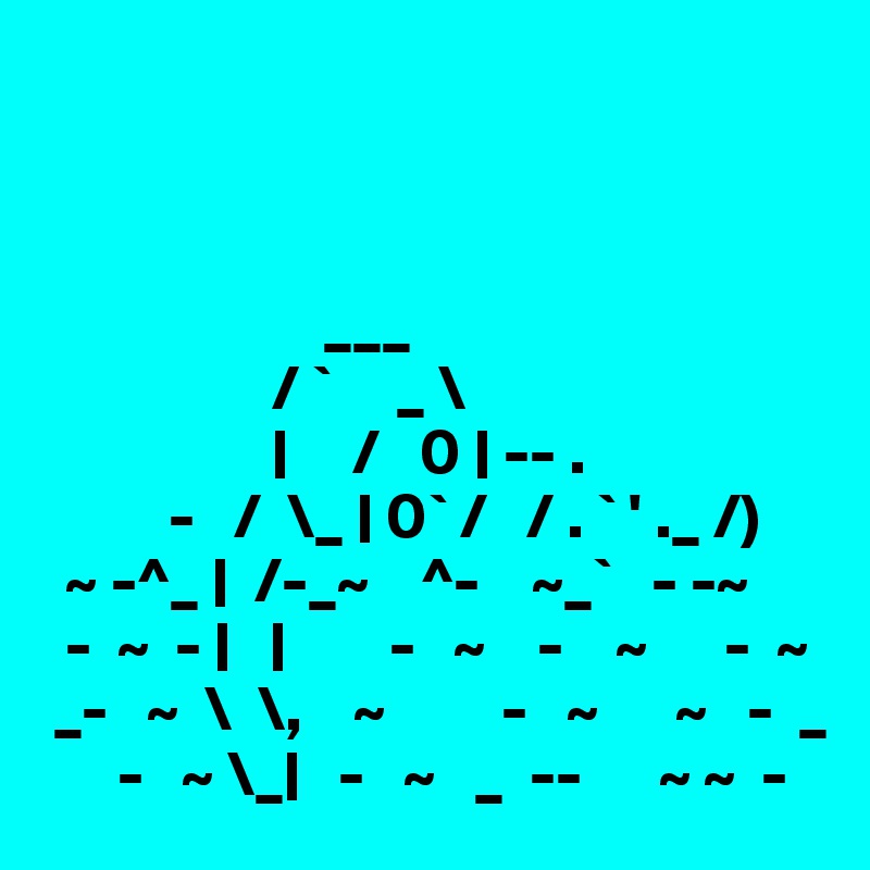 



                      ___
                  / `     _ \
                  |     /   0 | -- .
          -   /  \_ | 0` /   / . ` ' ._ /)
  ~ -^_ |  /-_~    ^-    ~_`   - -~
  -  ~  - |   |        -   ~    -    ~      -  ~ 
 _-   ~  \  \,    ~         -   ~      ~   -  _
      -   ~ \_|   -   ~   _  --      ~ ~  - 