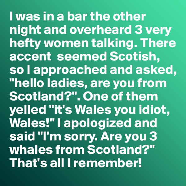 I was in a bar the other night and overheard 3 very hefty women talking. There accent  seemed Scotish, so I approached and asked, "hello ladies, are you from Scotland?". One of them yelled "it's Wales you idiot, Wales!" I apologized and said "I'm sorry. Are you 3 whales from Scotland?"
That's all I remember!