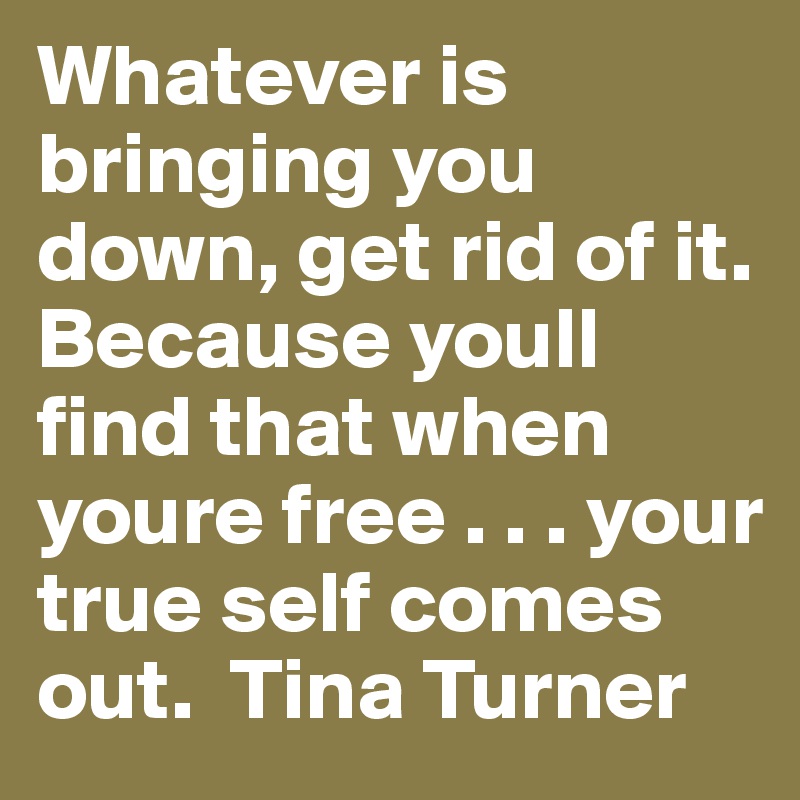 Whatever is bringing you down, get rid of it. Because youll find that when youre free . . . your true self comes out.  Tina Turner