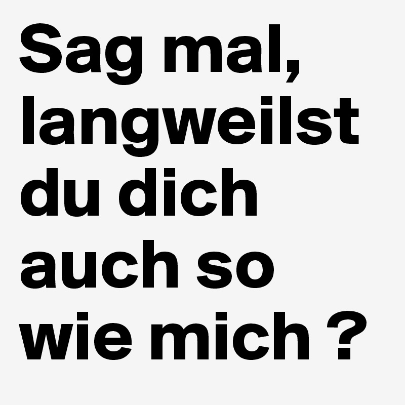 Sag mal, langweilst du dich auch so wie mich ?