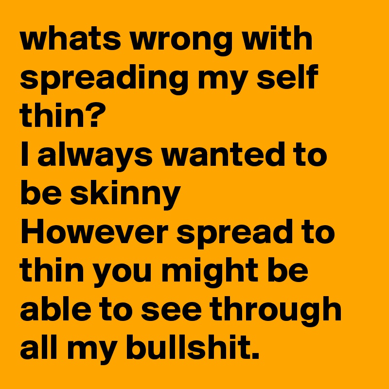 whats wrong with spreading my self thin?
I always wanted to be skinny
However spread to thin you might be able to see through all my bullshit.