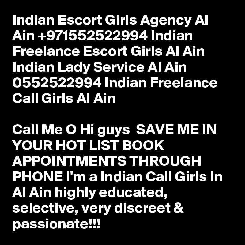 Indian Escort Girls Agency Al Ain +971552522994 Indian Freelance Escort Girls Al Ain
Indian Lady Service Al Ain 0552522994 Indian Freelance Call Girls Al Ain

Call Me O Hi guys  SAVE ME IN YOUR HOT LIST BOOK APPOINTMENTS THROUGH PHONE I'm a Indian Call Girls In Al Ain highly educated, selective, very discreet & passionate!!!