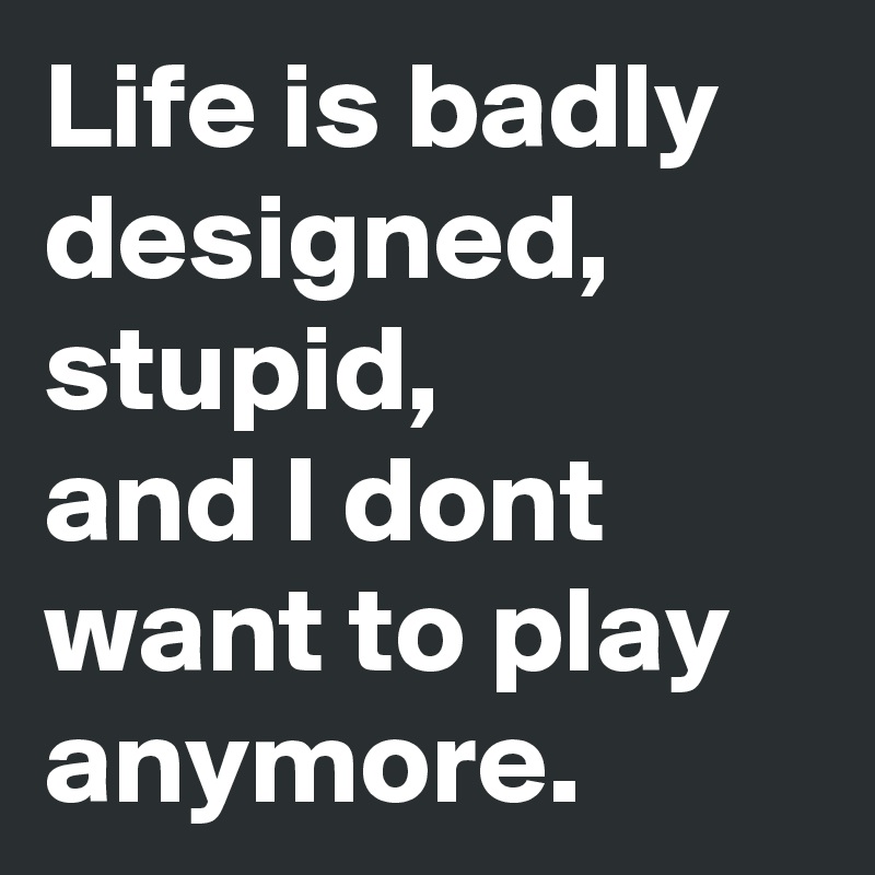 Life is badly designed, stupid,
and I dont want to play anymore.