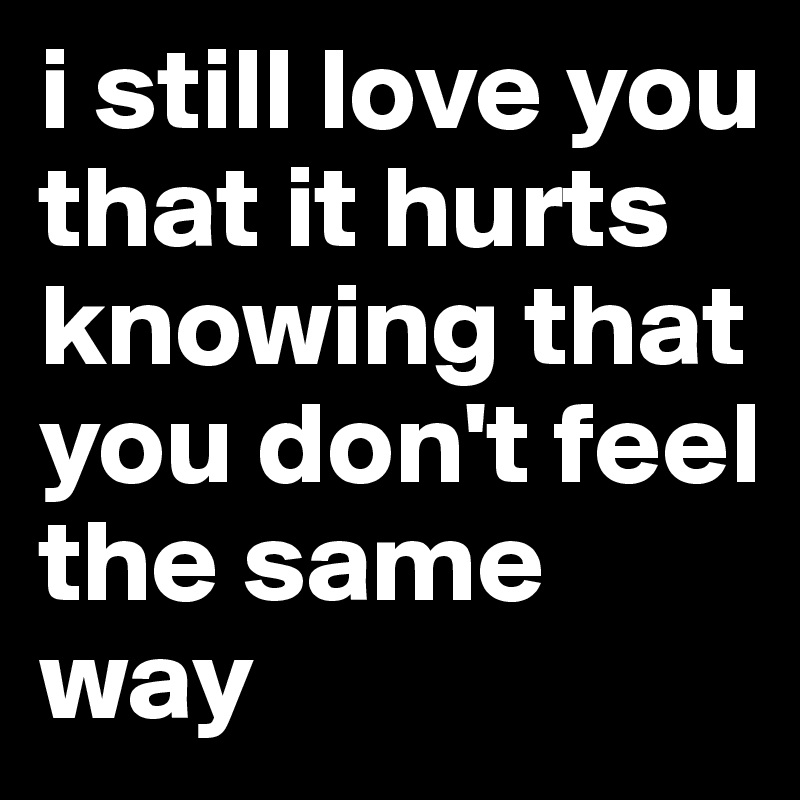 i still love you that it hurts knowing that you don't feel the same way