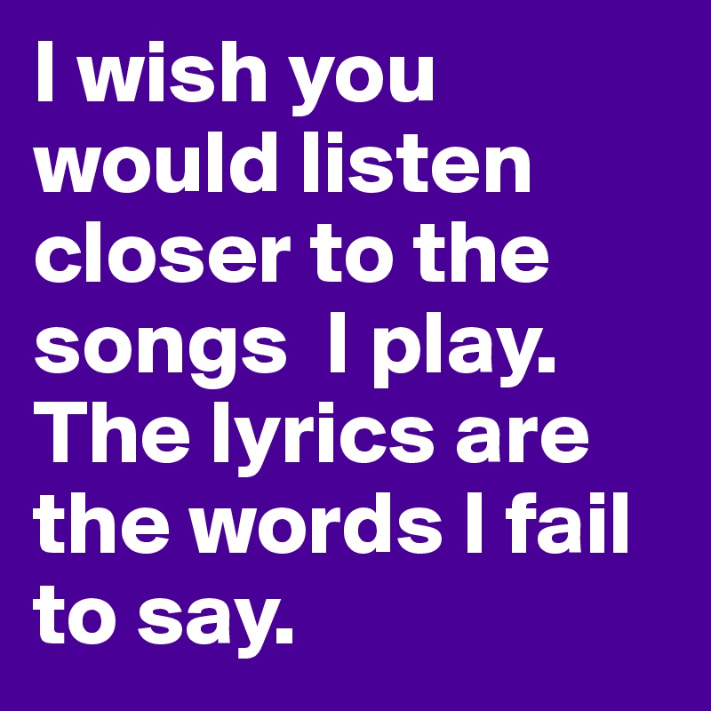I wish you would listen closer to the songs  I play. The lyrics are the words I fail to say.