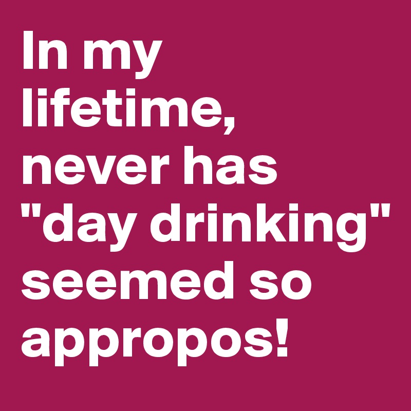 In my lifetime, never has "day drinking" seemed so appropos!