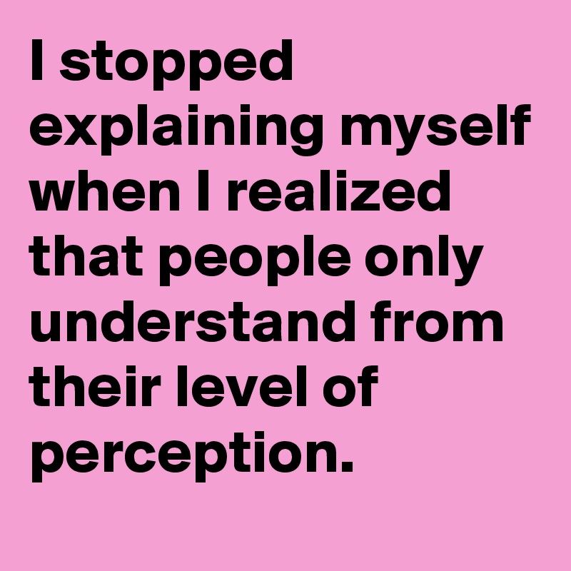 I stopped explaining myself when I realized that people only understand from their level of perception.