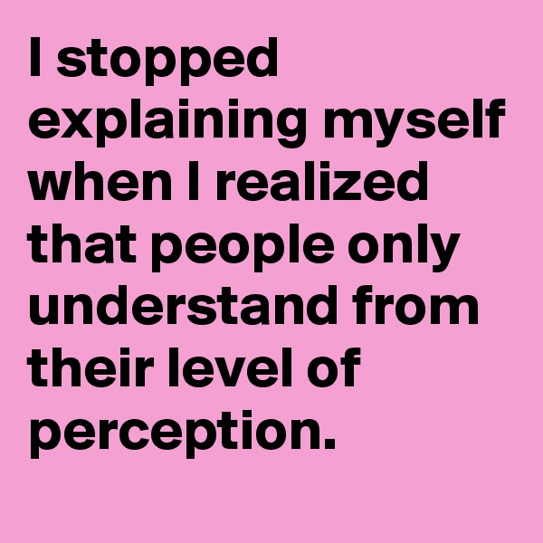 I stopped explaining myself when I realized that people only understand from their level of perception.