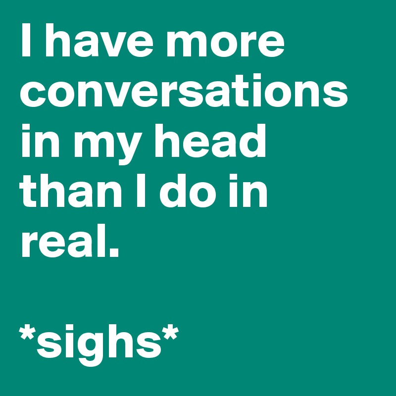 I have more conversations in my head than I do in real.

*sighs*