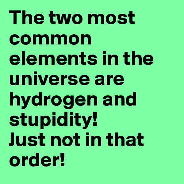 The two most common elements in the universe are hydrogen and stupidity!
Just not in that order!