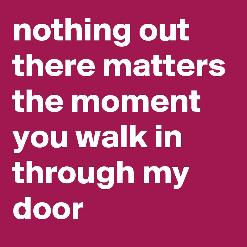 nothing out there matters
the moment you walk in through my door