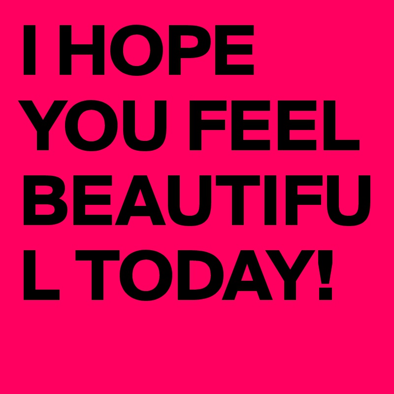I HOPE YOU FEEL BEAUTIFUL TODAY!