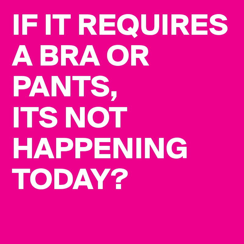 IF IT REQUIRES A BRA OR PANTS,
ITS NOT HAPPENING TODAY? 
