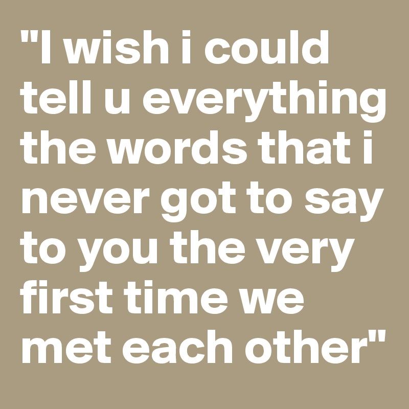 "I wish i could tell u everything the words that i never got to say to you the very first time we met each other"