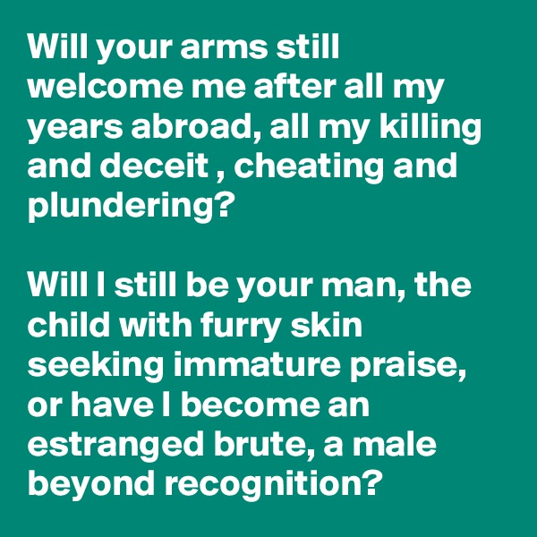 Will your arms still welcome me after all my years abroad, all my killing and deceit , cheating and plundering?

Will I still be your man, the child with furry skin seeking immature praise, or have I become an estranged brute, a male beyond recognition?