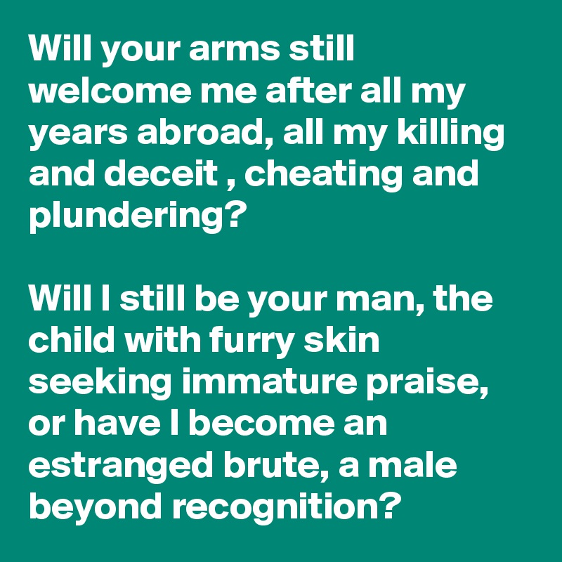 Will your arms still welcome me after all my years abroad, all my killing and deceit , cheating and plundering?

Will I still be your man, the child with furry skin seeking immature praise, or have I become an estranged brute, a male beyond recognition?