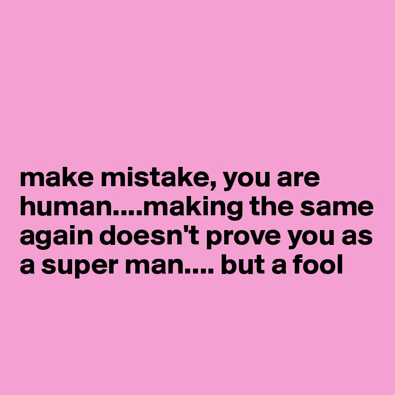 




make mistake, you are 
human....making the same again doesn't prove you as a super man.... but a fool 

