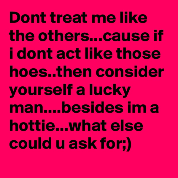 Dont treat me like the others...cause if i dont act like those hoes..then consider yourself a lucky man....besides im a hottie...what else could u ask for;)