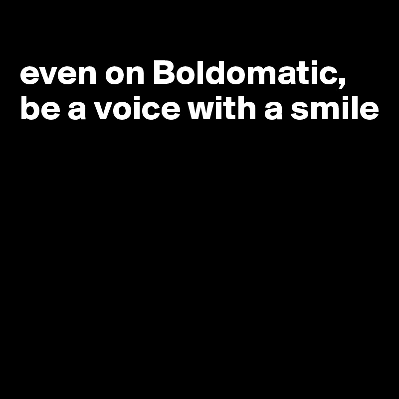 
even on Boldomatic, be a voice with a smile






