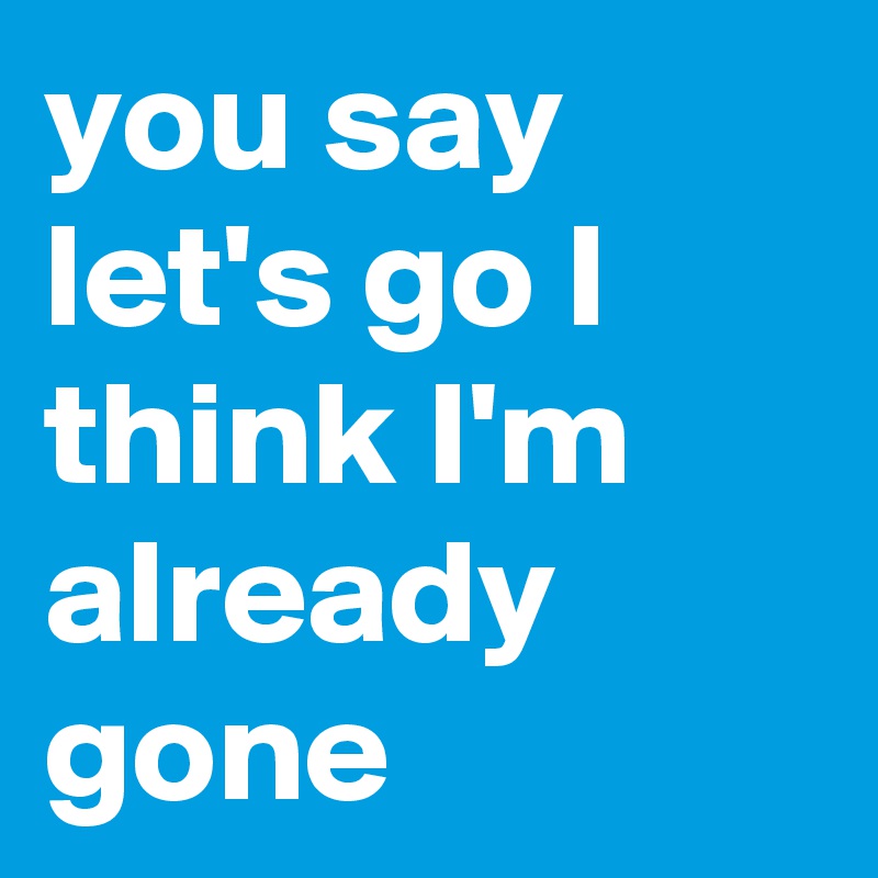 you say let's go I think I'm already gone