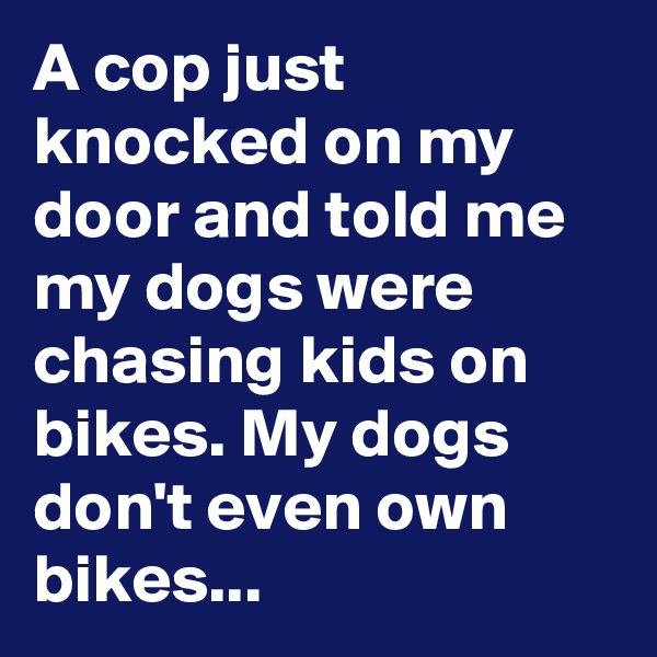 A cop just knocked on my door and told me my dogs were chasing kids on bikes. My dogs don't even own bikes...