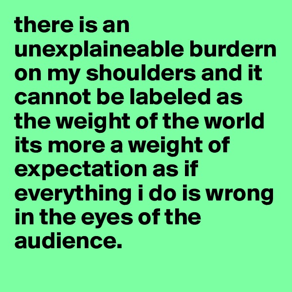 there is an unexplaineable burdern on my shoulders and it cannot be labeled as the weight of the world its more a weight of expectation as if everything i do is wrong in the eyes of the audience. 