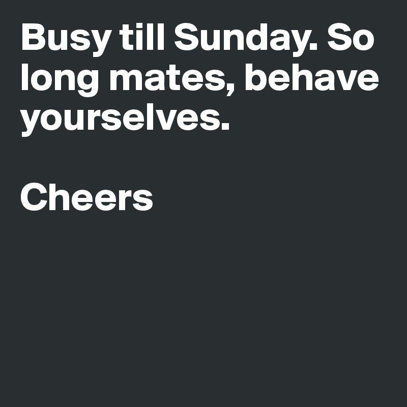 Busy till Sunday. So long mates, behave yourselves. 

Cheers



