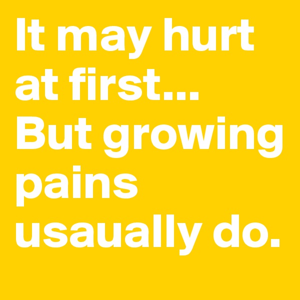 It may hurt at first... But growing pains usaually do.