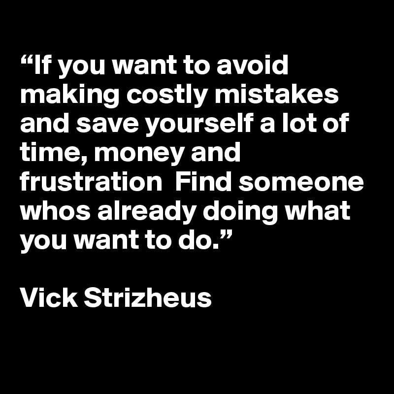 
“If you want to avoid making costly mistakes and save yourself a lot of time, money and frustration  Find someone whos already doing what you want to do.”

Vick Strizheus

