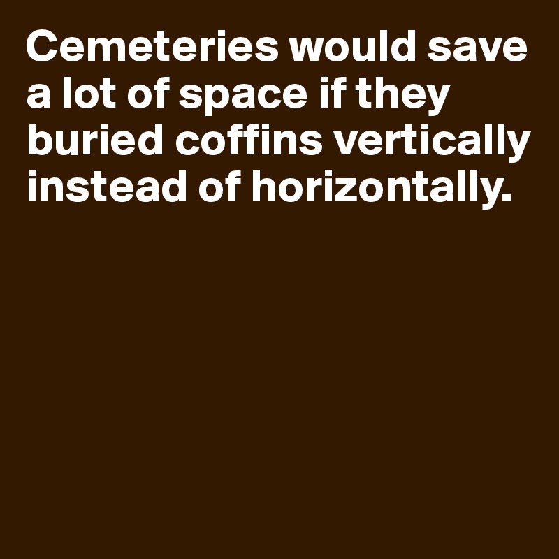 Cemeteries would save a lot of space if they buried coffins vertically instead of horizontally.






