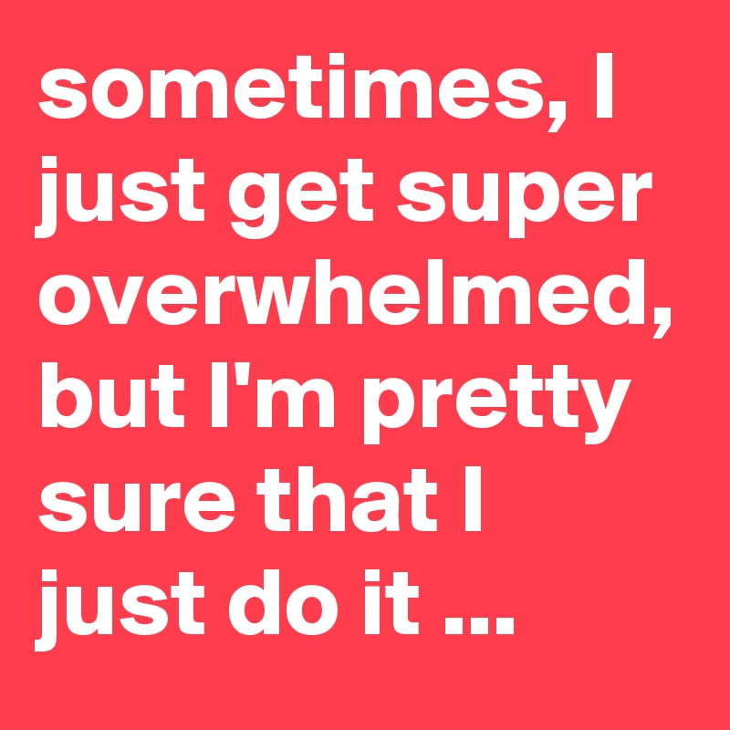 sometimes, I just get super overwhelmed, but I'm pretty sure that I just do it ...