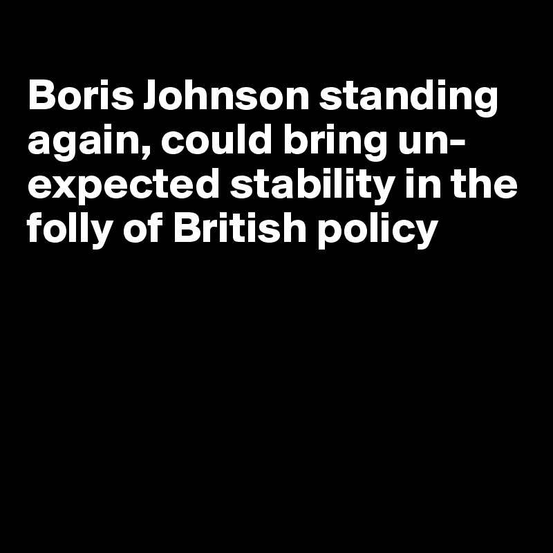 
Boris Johnson standing again, could bring un-expected stability in the folly of British policy





