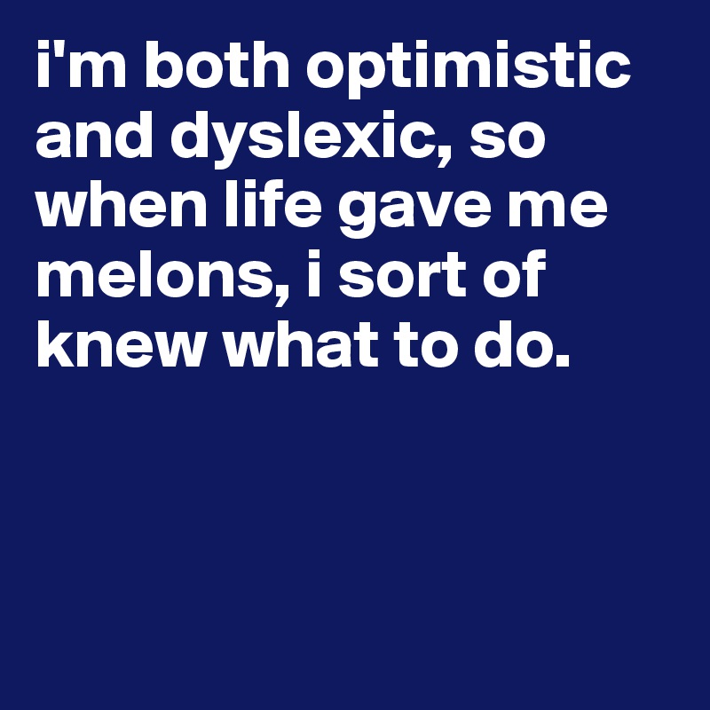 i'm both optimistic and dyslexic, so when life gave me melons, i sort of knew what to do. 



