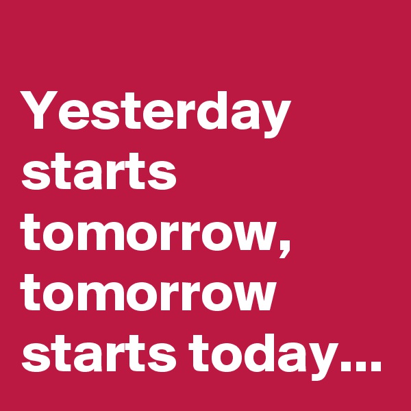                       Yesterday starts tomorrow, tomorrow starts today...