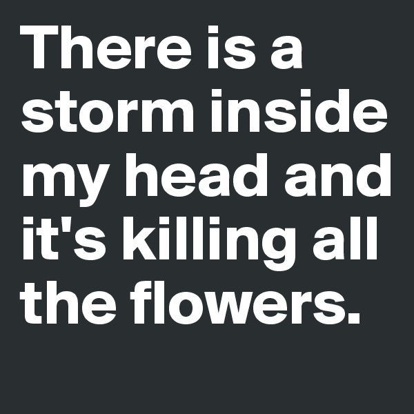 There is a storm inside  my head and it's killing all the flowers.