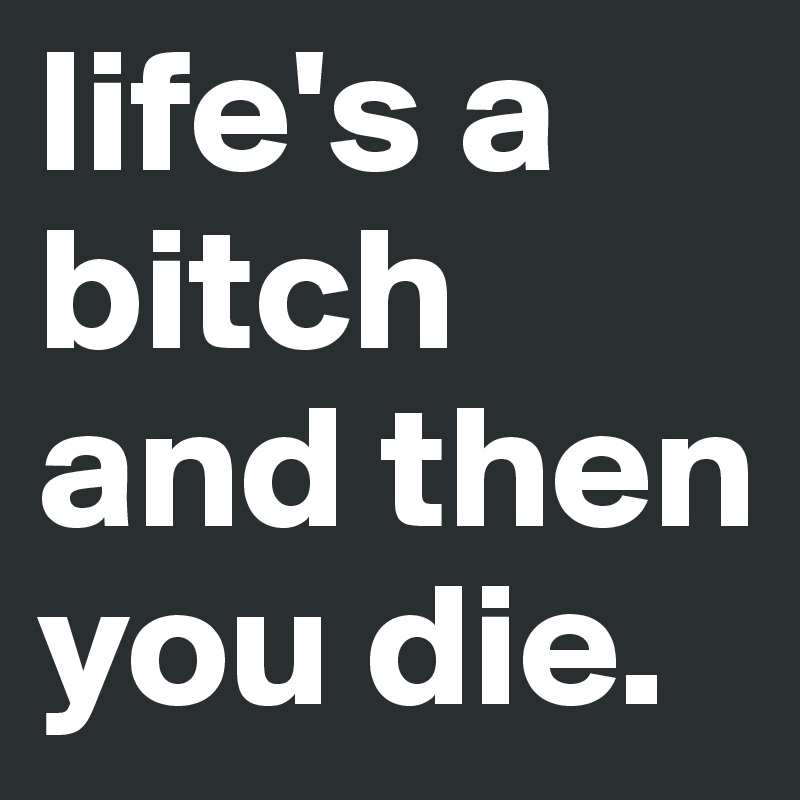 life's a bitch and then you die.