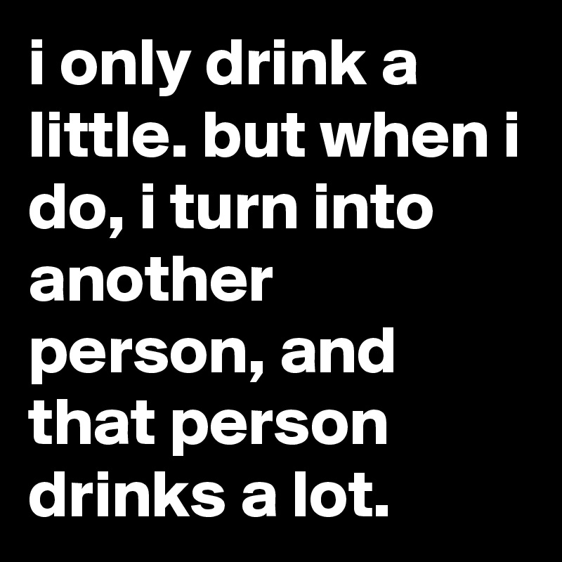 i only drink a little. but when i do, i turn into another person, and that person drinks a lot.
